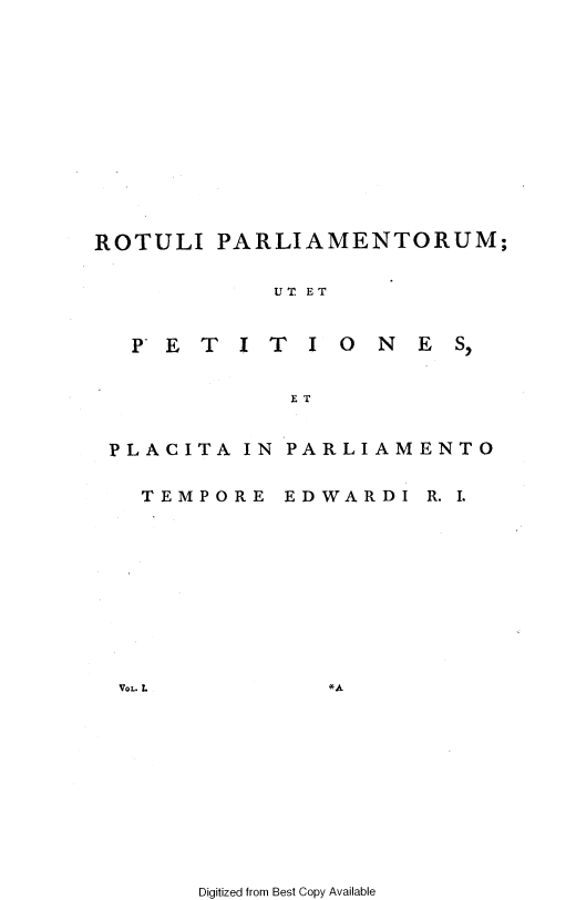 handle is hein.cow/ripmppmo0001 and id is 1 raw text is: 












ROTULI


PARLIAMENTORUM;


UT ET


PETITI ONES,


PLACITA IN

  TEMPORE


PARLIAMENTO


EDWARDI


R. I.


VOL. L


Digitized from Best Copy Available


