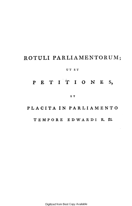 handle is hein.cow/ripmppmo0002 and id is 1 raw text is: 












PARLIAMENTORUM;


UT ET


PETITI ONES,


           ET


PLACITA IN PARLIAMENTO


TEMPORE


EDWARDI  A., fl


Digitized from Best Copy Available


ROTULI


