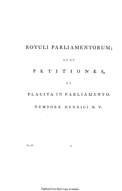 handle is hein.cow/ripmppmo0004 and id is 1 raw text is: 












ROTULI


PARLIAMENTORUM;


UT ET


PET     I'T'


I 0  N  E S,


ET


PLACITA


  TEMPOF


Vol.. IV.


IN PARLIAMENTO.


E  HENRICI  R. V.










     A


Digitized from Best Copy Available


