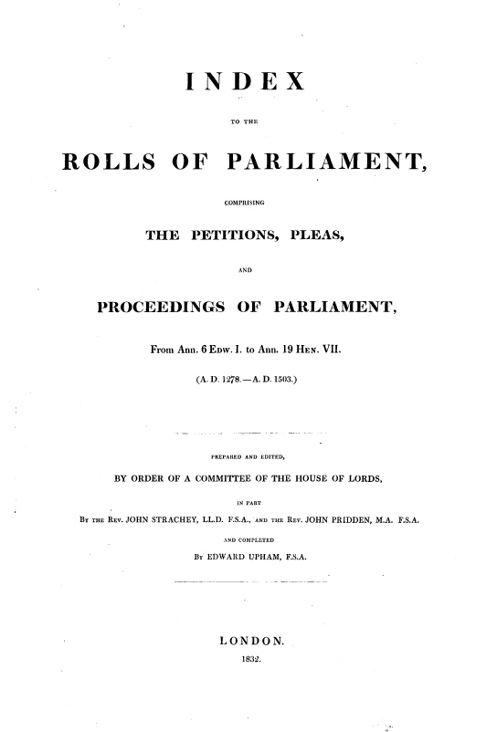 handle is hein.cow/ripmppmo0007 and id is 1 raw text is: 








                INDEX



                      TO THE




ROLLS OF PARLIAMENT,



                     COMPRISING


THE   PETITIONS,  PLEAS,



            AND


PROCEEDINGS


OF   PARLIAMENT,


         From Ann. 6 EDW. I. to Ann. 19 HEN. VII.


               (A. D. I 278.-A. D. 1503.)








                 PREPARED AND EDITED,

    BY ORDER OF A COMMITTEE OF THE HOUSE OF LORDS,

                    IN PART

BY THE REv. JOHN STRACHEY, LL.D. F.S.A., AND THE REV. JOHN PRIDDEN, M.A. F.S.A,


    AND COMPLETED

By EDWARD UPHAM, F.S.A.









   LONDON.


1832.



