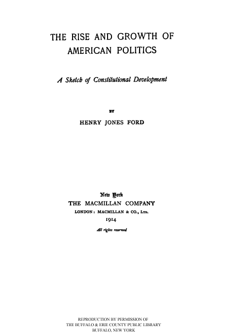 handle is hein.cow/risgaps0001 and id is 1 raw text is: 




THE RISE AND GROWTH OF

     AMERICAN POLITICS




  A Sketch of Constitutional Development




                  By

         HENRY JONES FORD


THE MACMILLAN     COMPANY
   LONDON. MACMILLAN & CO., LTD.
            1914
         .411 rigbts reserved














    REPRODUCTION BY PERMISSION OF
THE BUFFALO & ERIE COUNTY PUBLIC LIBRARY
        BUFFALO, NEW YORK


