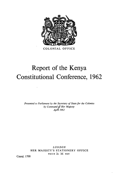 handle is hein.cow/rkenyacoco0001 and id is 1 raw text is: COLONIAL OFFICE

Report of the Kenya
Constitutional Conference, 1962
Presented to Parliament by the Secretary of State for the Colonies
by Command f Her Majesty
April 1962
LONDON
HER MAJESTY'S STATIONERY OFFICE
PRICE 2s. 3d. NET
Cmnd. 1700


