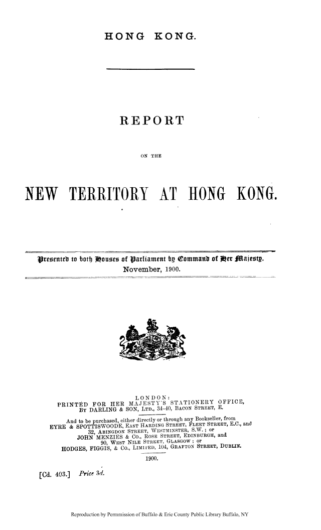 handle is hein.cow/rnewtbo0001 and id is 1 raw text is: HONG KONG.
REPORT
ON THE
NEW TERRITORY AT HONG KONG.

Vreorntrb to botl Vouses of Vjarhiament to (Tommanb of i~rr lMajest.
November, 1900.

LONDON:
PRINTED FOR HER MAJESTY'S STATIONERY OFFICE,
BY DARLING & SON, LTD., 34-40, BACON STREET, E.
And to be purchased, either directly or through any Bookseller, from
EYRE & SPOTTISWOODE, EAST HARDING STREET, FLEET STREET, E.C., and
32, ABINGDON STREET, WESTMINSTER, S.W.; or
JOHN MENZIES & Co., ROSE STREET, EDINBURGH, and
90, WEST NILE STREET, GLASGOW; or
HODGES, FIGGIS, & Co., LIMIrED, 104, GRAFTON STREET, DUBLIn.
1900.

[Cd. 403.] Price 3d.

Reproduction by Pennmission of Buffalo & Erie County Public Library Buffalo, NY


