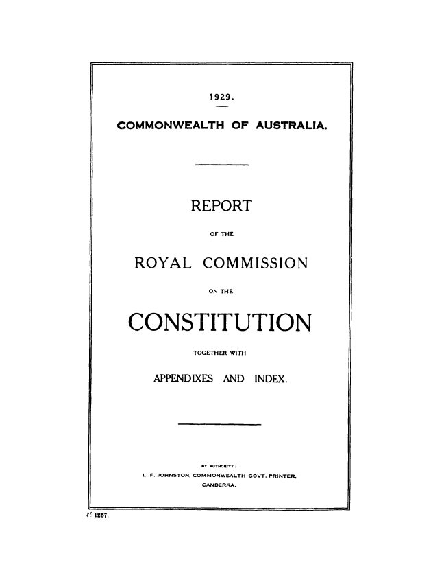 handle is hein.cow/rptrylcm0001 and id is 1 raw text is: 











                  1929.



     COMMONWEALTH OF AUSTRALIA.










                REPORT


                  OF THE



       ROYAL COMMISSION


                  ON THE




      CONSTITUTION


                TOGETHER WITH


          APPENDIXES AND INDEX.











                 BY AUTHORITY ;
        L. F. JOHNSTON, COMMONWEALTH GOVT. PRINTER
                 CANBERRA.



e 1267.


