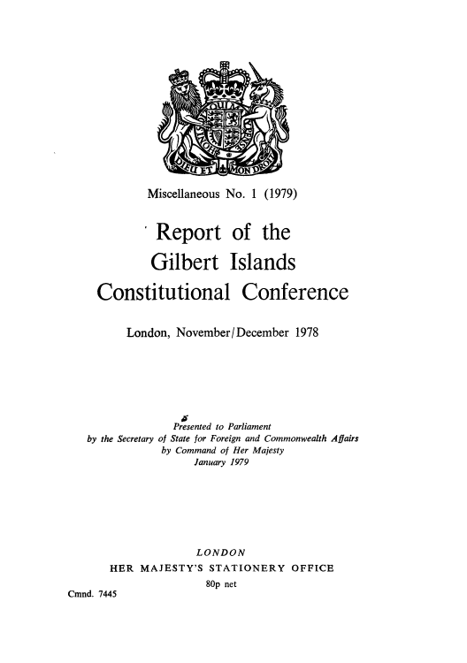 handle is hein.cow/rrtbertc0001 and id is 1 raw text is: Miscellaneous No. 1 (1979)
Report of the
Gilbert Islands
Constitutional Conference
London, November/ December 1978
Presented to Parliament
by the Secretary of State for Foreign and Commonwealth Affairs
by Command of Her Majesty
January 1979
LONDON
HER MAJESTY'S STATIONERY OFFICE
80p net
Cmnd. 7445


