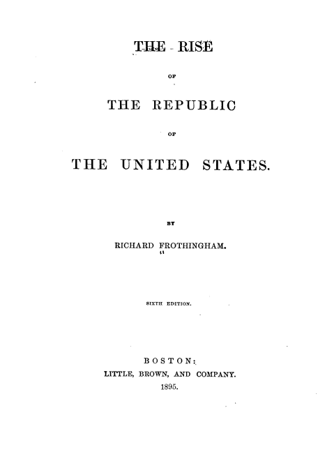 handle is hein.cow/rsotrcotus0001 and id is 1 raw text is: 




    T-HE - RISE


         OF



THE REPUBLIC


         OF


THE UNITED


STATES.


  RICHARD FROTHINGHAM.
        0'





      SIXTH EDITION.






      BOSTON:.
LITTLE, BROWN, AND COMPANY.
        1895.


