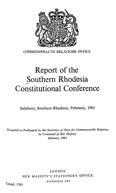 handle is hein.cow/rsrhcc0001 and id is 1 raw text is: COMMONWEALTH RELATIONS OFFICE
Report of the
Southern Rhodesia
Constitutional Conference
Salisbury, Southern Rhodesia, February, 1961
Presented to Parliament by the Secretary of State for Commonwealth Relations
by Command of Her Majesty
February 1961
LONDON
THER MAJESTY'S STATIONERY OFFICE
NINEPENCE NET
Cnmnd. 1291


