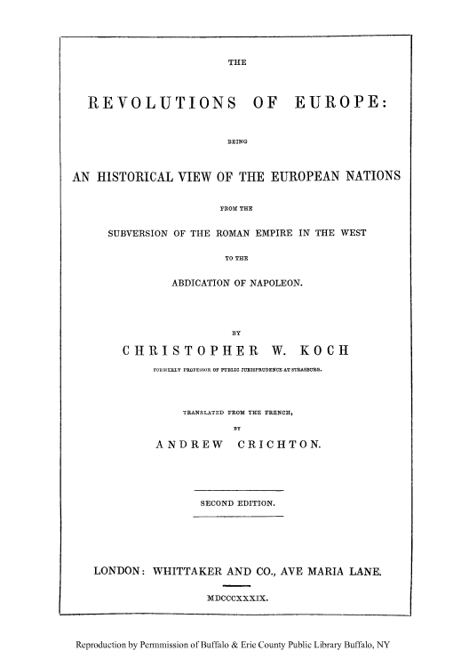 handle is hein.cow/rsubwes0001 and id is 1 raw text is: THE

REVOLUTIONS OF EUROPE:
BEING
AN HISTORICAL VIEW OF THE EUROPEAN NATIONS
FROM THE

SUBVERSION OF THE ROMAN EMPIRE IN THE WEST
TO THE
ABDICATION OF NAPOLEON.
BY
CHRISTOPHER W. KOCH
FORMERLY PROFESSOR OF PUBLIC JURISPRUDENCE AT STRASBURG.
TRANSLATED FROM THE FRENCH,
BY
ANDREW CRICHTON.

SECOND EDITION.
LONDON: WHITTAKER AND CO., AVE MARIA LANE.
MDCCCXXXIX.
Reproduction by Permmission of Buffalo & Erie County Public Library Buffalo, NY


