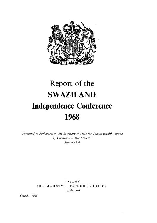 handle is hein.cow/rswazenco0001 and id is 1 raw text is: Report of the
SWAZILAND
Independence Conference
1968
Presented to Parliament by the Secretary of State for Commonwealth Affairs
by Command of Her Majesty
March 1968

LON DON
HER MAJESTY'S STATIONERY OFFICE
Is. 9d. net
Cmnd. 3568


