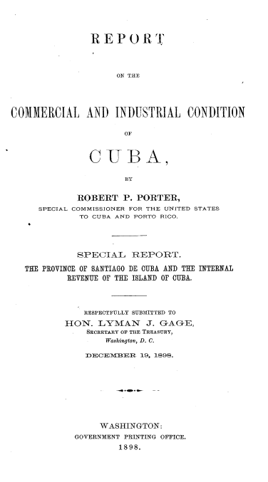 handle is hein.cow/rtclilcnca0001 and id is 1 raw text is: 




               REPORT




                    ON THE




COMMIERCIAL AND INDUSTRIAL CONDITION

                      OF


          CUBA,

                 BY


       ROBERT   P. PORTER,
SPECIAL COMMISSIONER FOR THE UNITED STATES
        TO CUBA AND PORTO RICO.


          SPECIAL REPORT.

THE PROVINCE OF SANTIAGO DE CUBA AND THE INTERNAL
        REVENUE OF THE ISLAND OF CUBA.




           RESPECTFULLY SUBMITTED TO
        HON.  LYMAN J. GAGE,
            SECRETARY OF THE TREASURY,
                Washington, D. C.

            DECEMVBER 19, 1898.









               WASHINGTON:
          GOVERNMENT PRINTING OFFICE.
                  1898.


