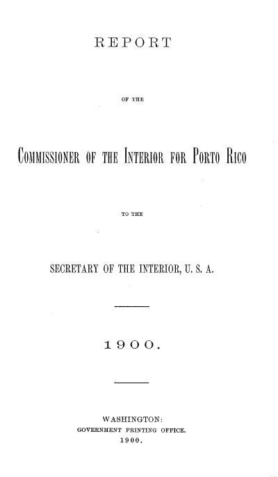 handle is hein.cow/rtcrirporcs0001 and id is 1 raw text is: 



             REPORT





                  E OF THE






C~OMMISSIONER OF THE INTERIOR FOR PORTO RICO





                  TO THE


SECRETARY OF THE INTERIOR, U. S. A.








          1900.








          WASHINGTON:
     GOVERNMENT PRINTING OFFICE.
            1900.


