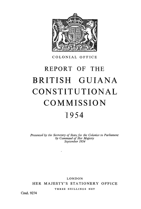 handle is hein.cow/rtishguic0001 and id is 1 raw text is: COLONIAL OFFICE
REPORT OF THE
BRITISH GUIANA
CONSTITUTIONAL
COMMISSION
1954
Presented by the Secretary of State for the Colonies to Parliament
by Command of Her Majesty
September 1954
LONDON
HER MAJESTY'S STATIONERY OFFICE
THREE SHILLINGS NET
Cmd. 9274


