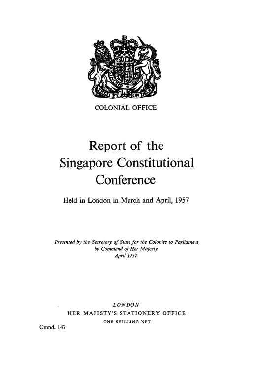 handle is hein.cow/rtsinhelo0001 and id is 1 raw text is: ï»¿COLONIAL OFFICE
Report of the
Singapore Constitutional
Conference
Held in London in March and April, 1957
Presented by the Secretary of State for the Colonies to Parliament
by Command of Her Majesty
April 1957
LONDON
HER MAJESTY'S STATIONERY OFFICE
ONE SHILLING NET
Cmnd. 147


