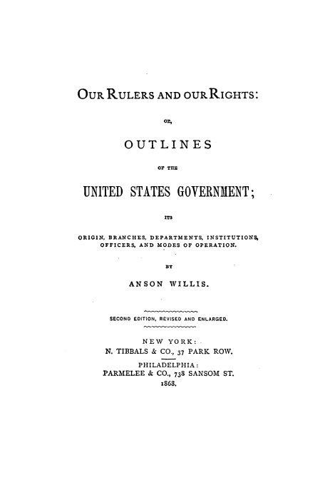 handle is hein.cow/rurigbi0001 and id is 1 raw text is: OuR RULERS AND OURRIGHTS:
OR,
OUTLINES
OP THE
UNITED STATES GOVERNMENT;
ITS
ORIGIN, BRANCHES, DEPARTMENTS, INSTITUTION%
OFFICERS, AND MODES OF OPERATION.
BY

ANSON WILLIS.
SECOND EDITION, REVISED AND ENLARGED.
NEW YORK:
N. TIBBALS & CO., 37 PARK ROW.
PHILADELPHIA:
PARMELEE & CO., 738 SANSOM ST.
1868.


