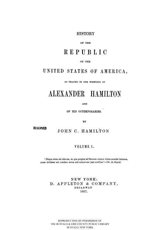 handle is hein.cow/rusatra0001 and id is 1 raw text is: HISTORY

OF THE
REPUBLIC
OF THE

UNITED

STATES

OF AMERICA,

AS TRACED IN THE WRITINGS OF
ALEXANDER HAMILTON
AND
OF HIS COTEMPORARIES.
BY

RESERVED

JOHN C. HAMILTON

VOLUMEI.

Neque enim est ulla res, in qua propius ad Deorum numen virtus accedat humana,
quam civitates aut condere novas aut conservare jam conditas.'-Cic. do Repub.
NEW YORK:
D. APPLETON & COMPANY,
BROADWAY
1857.
REPRODUCTION BY PERMISSION OF
THE BUFFALO & ERIE COUNTY PUBLIC LIBRARY
BUFFALO, NEW YORK


