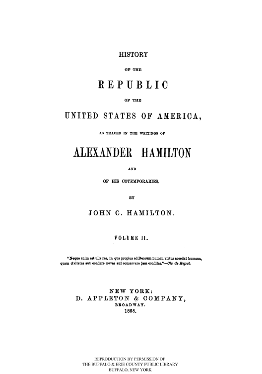 handle is hein.cow/rusatra0002 and id is 1 raw text is: HISTORY

OF THE
REPUBLIC
OF THE

UNITED

STATES

OF AMERICA,

AS TRACED IN THE WRITINGS OF
ALEXANDER HAMILTON
AND
OF HIS COTEMPORARIES.
BY
JOHN      C. HAMILTON.
VOLUME I.
Neque enim est ulla res, In qua propius ad Deorum numen vtrtus acoedat humana,
quam civitates aut condere novas aut conservare jam conditas.'-iCo. do Repub.
NEW YORK:
D. APPLETON & COMPANY,
BROADWAY.
1858.
REPRODUCTION BY PERMISSION OF
THE BUFFALO & ERIE COUNTY PUBLIC LIBRARY
BUFFALO, NEW YORK


