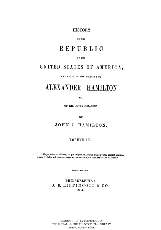 handle is hein.cow/rusatra0003 and id is 1 raw text is: HISTORY
OF THE
REPUBLIC
OF THE

UNITED STATES OF AMERICA,
AS TRACED IN THE WRITINGS OF
ALEXANDER HAMILTON
AND
OF HIS COTEMPORARIES.
BY
JOHN C. HAMILTON.
VOLUME III.
Neque enim est uHa res, in qua proplus ad Deorum numen virtus accedat humans,
quam  elvitates aut condere novas, aut conservare jam conditas.--Oic. do Repub.
PHILADELPHIA:
J. B. LIPPINCOTT & CO.
1864.
REPRODUCTION BY PERMISSION OF
THE BUFFALO & ERIE COUNTY PUBLIC LIBRARY
BUFFALO, NEW YORK


