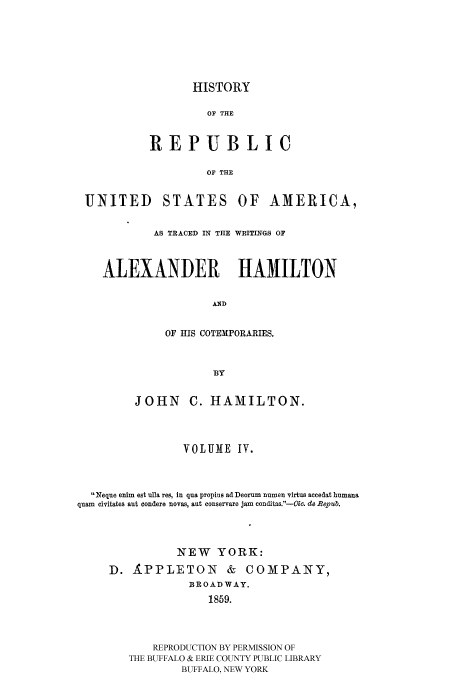 handle is hein.cow/rusatra0004 and id is 1 raw text is: HISTORY

OF THE
REPUBLIC
OF THE
UNITED STATES OF AMERICA,
AS TRACED IN THE WRITINGS OF
ALEXANDER HAMILTON
AND
OF HIS COTEMPORARIES.
BY
JOHN C. HAMILTON.
VOLUME IV.
Neque enim est ulla res, in qua propius adfDeorum numen virtus accedat humana
quam civitates aut condere novas, aut conservare jam conditas.-Oi . do Ropub.
NEW YORK:
D. APPLETON & COMPANY,
BROADWAY.
1859.
REPRODUCTION BY PERMISSION OF
THE BUFFALO & ERIE COUNTY PUBLIC LIBRARY
BUFFALO, NEW YORK



