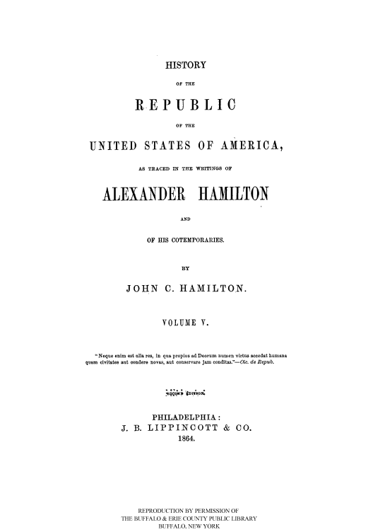 handle is hein.cow/rusatra0005 and id is 1 raw text is: HISTORY

OF THE
REPUBLIC
OF THE

UNITED

STATES

OF AMERICA,

AS TRACED IN THE WRITINGS OF
ALEXANDER HAMILTON
AND
OF HIS COTEMPORARIES.
BY
JOHN C. HAMILTON.
VOLUME V.
Neque enim est alia res, in qua propius ad Deorum numen virtus accedat humana
quam  civitates ant conders novas, aut conservare jam conditas. --ic. do Repub.
PHILADELPHIA:
J. B. LIPPINCOTT & CO.
1864.
REPRODUCTION BY PERMISSION OF
THE BUFFALO & ERIE COUNTY PUBLIC LIBRARY
BUFFALO, NEW YORK


