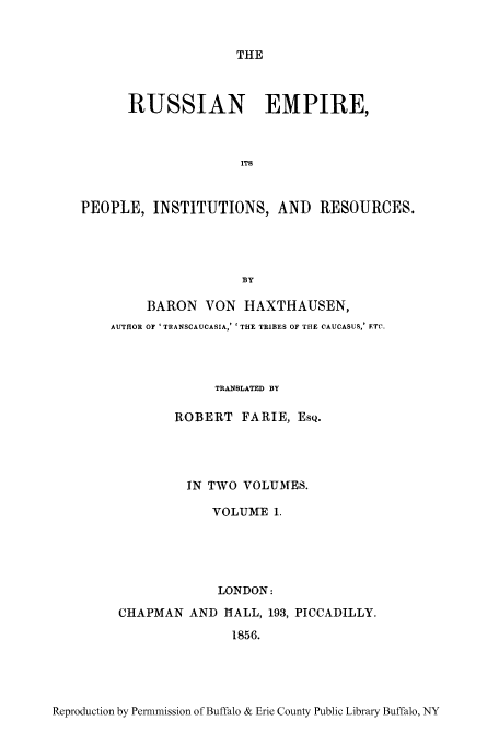 handle is hein.cow/ruspeore0001 and id is 1 raw text is: THE

RUSSIAN EMPIRE,
ITS
PEOPLE, INSTITUTIONS, AND RESOURCES.
BY
BARON VON HAXTHAUSEN,
AUTHOR OF 'TRANSCAUCASIA,' ' THE TRIBES OF THE CAUCASUS,' FTC,
TRANSLATED BY
ROBERT FARIE, EsQ.
IN TWO VOLUMES.
VOLUME 1.
LONDON:
CHAPMAN AND HALL, 193, PICCADILLY.
1856.

Reproduction by Permnmission of Buffalo & Erie County Public Library Buffalo, NY



