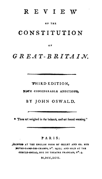 handle is hein.cow/rvcnt0001 and id is 1 raw text is: REVIEW
OF THiE
CONSTITUTION
R E.A T-B RITA IN.
THIRD EDITION,
!ZWH CONSIDERABLE ADDITIONS*
BY JOHN OSWALD.
46 Thou art weighed in the balance, andart found. wanting.
IPA
PARI'S:
iRlINND AT TEr, ENGLISH PRESS NY G.LLET AND CO. RUI
]FOTRE-DAMPZ-DAS- CHAMPS, No. 14 1.; AND SOLD AT THi
CERCLU-SOCIAL, RUE DU THEATRE FRANCAIS) No. 4.
P.!,DCC ,XC II.


