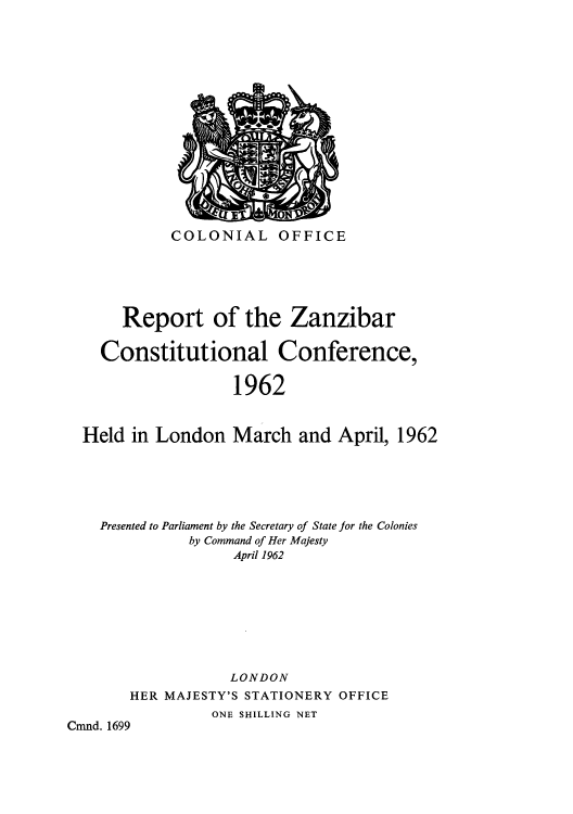 handle is hein.cow/rzanzibc0001 and id is 1 raw text is: ï»¿COLONIAL OFFICE

Report of the Zanzibar
Constitutional Conference,
1962
Held in London March and April, 1962

Presented to Parliament by the Secretary of State for the Colonies
by Command of Her Majesty
April 1962
LONDON
HER MAJESTY'S STATIONERY OFFICE
ONE SHILLING NET
Cmnd. 1699


