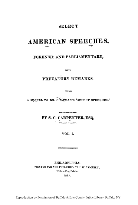 handle is hein.cow/sasfopar0001 and id is 1 raw text is: SELECT
AMERICAN SPEECHES,
FORENSIC AND PARLIAMENTARY,
WITH
PREFATORY REMARKS:
BEING
A siQUEL TO DR. C AP)AN'S 'SELECT SPEECHES.'
BY S. C. CARPENTER, ESQ.
VOL. I.

PHILADELPHIA:
PRINTED FOR AND PUBLISHED BY J. W. CAMPBELL
William Fry, Printer.
1815.

Reproduction by Permission of Buffalo & Erie County Public Library Buffalo, NY


