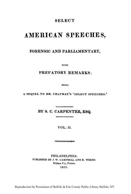 handle is hein.cow/sasfopar0002 and id is 1 raw text is: SELECT

AMERICAN SPEECHES,
FORENSIC AND PARLIAMENTARY,
WITH
PREFATORY REMARKS:
BEING
A SEQUEL TO DR. CHAPMAN'S 'SELECT SPEECHES.
BY S. C. CARPENTER, ESQ.

VOL. II.

PHILADELPHIA:
PUBLISHED BY J. W. CAMPBELL AND E. WEEMS.
William Fry, Printer.
1815.

Reproduction by Permission of Buffalo & Erie County Public Library Buffalo, NY


