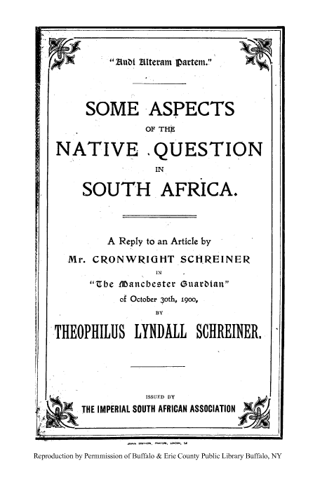 handle is hein.cow/sasnasg0001 and id is 1 raw text is: F

SOME
NATIVE

SOUTH AFRICA.
A Reply to an Article by
Mr. CRONWRIGHT SCHREINER
IN
'be Manc-bester Guarbtau
of October  oth, 1900,
BY

THEOPHILUS LYNDALL SCHREINER.,
ISSUED BY
THE IMPERIAL SOUTH AFRICAN ASSOCIATION
RepoduScOtio, PnmzZio,  l OonPu,
Reproduction by Permmiission of Buffalo & Erie County Public Library Buffalo, NY

Aterarn l~artem.
ASPECTS
OF THE
QUESTION
IN

1 ubi


