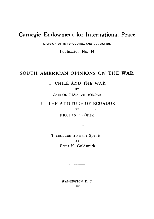 handle is hein.cow/sawarch0001 and id is 1 raw text is: Carnegie Endowment for International Peace
DIVISION OF INTERCOURSE AND EDUCATION
Publication No. 14
SOUTH AMERICAN OPINIONS ON THE WAR
I CHILE AND THE WAR
BY
CARLOS SILVA VILDOSOLA

II THE ATTITUDE OF ECUADOR
BY
NICOLAS F. LOPEZ

Translation from the Spanish
BY
Peter H. Goldsmith

WASHINGTON, D. C.
1917


