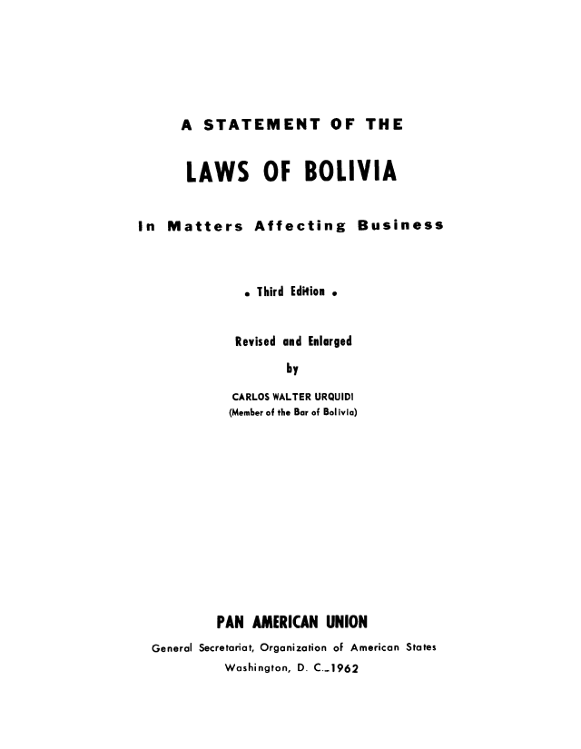 handle is hein.cow/sbolibu0001 and id is 1 raw text is: A STATEMENT OF THE
LAWS OF BOLIVIA

In Matters Affecting Business
. Third Edition .
Revised and Enlarged
by
CARLOS WALTER URQUIDI
(Member of the Bar of Bolivia)

PAN AMERICAN UNION
General Secretariat, Organization of American States
Washington, D. C..1962


