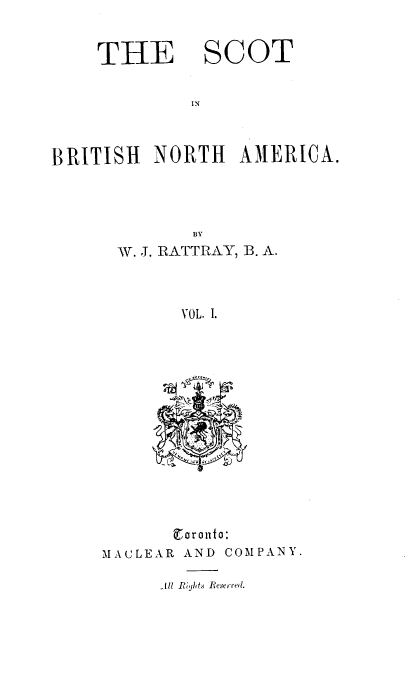 handle is hein.cow/sbtna0001 and id is 1 raw text is: 


THE


SCOT


IN


BRITISH   NORTH   AMERICA.




             BY
      W. J. RATTRAY, B. A.



            VOL. I.


        or ato:
MACLEAR AND COMPANY.


.1ll Riyhts Reserved.


