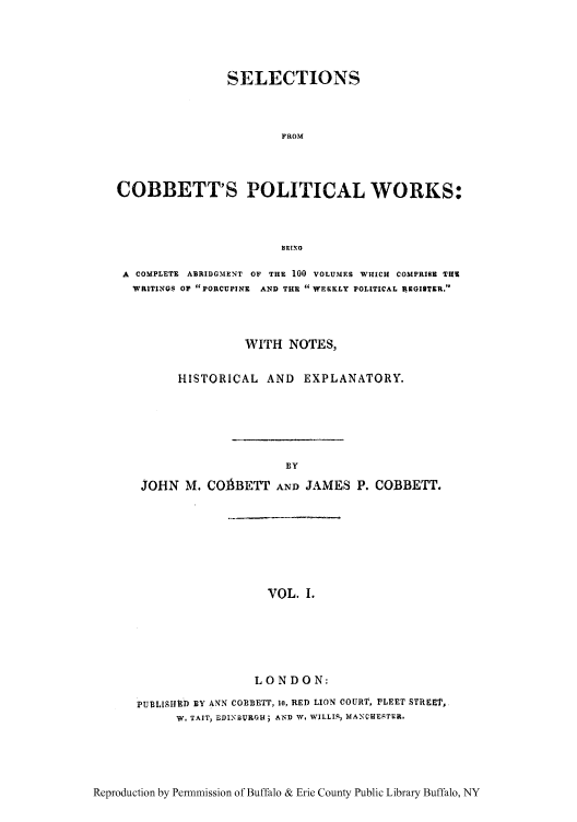 handle is hein.cow/scobpor0001 and id is 1 raw text is: SELECTIONS
FROM
COBBETT'S POLITICAL WORKS:
BRING
A COMPLETE  ABRIDGMENT OF THE 100 VOLUMES WHICH COMPRISE TRW
WRITINGS OF PORCUPINE  AND THE WEEKLY POLITICAL ARGIlTEI.
WITH NOTES,
HISTORICAL AND EXPLANATORY.
BY
JOHN M. COABETT AND JAMES P. COBBETT.

VOL. I.

LONDON:
PUBLISHUD ]BY ANN COBBETT, io, RED LION COURT, PLEET STREET,
W. TAIT, EDINBURGH; AND W. WILLIS, MANCHESTER,

Reproduction by Permnmission of Buffalo & Erie County Public Library Buffalo, NY


