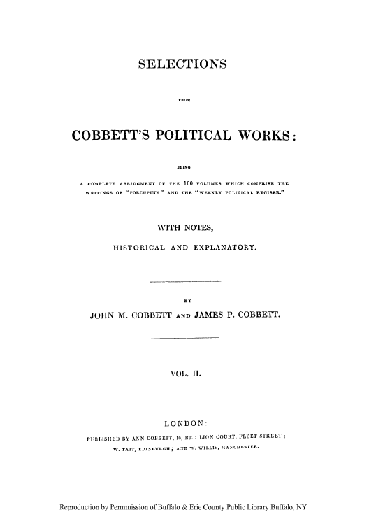 handle is hein.cow/scobpor0002 and id is 1 raw text is: SELECTIONS
*B1M
COBBETT'S POLITICAL WORKS:
EEIN
A COMPLETE ABRIDGMENT OF THE 100 VOLUMES WHICH COMPRISE THE
WRITINGS OF PORCUPINEP AND THE WEEKLY POLITICAL REGISER.
WITH NOTES,
HISTORICAL AND EXPLANATORY.
BY
JOHN M. COBBETT AND JAMES P. COBBETT.

VOL. I.

LONDON:
PtBLISHED BY ANN COBBETT, 10, RED) LION COURT, FLEET STREET
W. TAIT, EDINBURGH; AND W. WILLIS, MANCHESTER.

Reproduction by Permmission of Buffalo & Erie County Public Library Buffalo, NY



