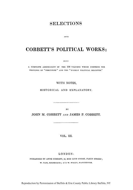 handle is hein.cow/scobpor0003 and id is 1 raw text is: SELECTIONS
FROS!
COBBETT'S POLITICAL WORKS:
BEING
A COMPLETE ABRIDGMENT OF  THE 100 VOLUMES WHICH COMPRISE THE
WRITINGS OF PORCUPINE AND THE WEEKLY POLITICAL REGISTER.
WITH NOTES,
HISTORICAL AND EXPLANATORY.
BY
JOHN M. COBBETT AND JAMES P. COBBETT.

VOL. l11.

LONDON:
PUBLISHED BY ANNE COBBETT, io, RED LION COURT, FLEET STREET;
W. TAIT, EDINBURGH; AND W. WILLIS, MANCHESTER.

Reproduction by Permmission of Buffalo & Erie County Public Library Buffalo, NY


