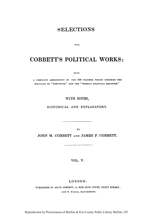handle is hein.cow/scobpor0005 and id is 1 raw text is: SELECTIONS
FROM
COBBETT'S POLITICAL WORKS:
BEING
A COMPLETE ABRIDGMENT OF THE 100 VOLUMES WHICH COMPRISE THE
WRITINGS OF PORCUPINE AND THE WEEKLY POLITICAL REGISTER.
WITH NOTES,
HISTORICAL AND EXPLANATORY.
BY
JOHN M. COBBETT AND JAMES P. COBBETT.

VOL. V.

LONDON:
PUBLISHED BY ANNE COBBETT, 1O, RED LION COURT, FLEET STREET;
AND W. WILLIS, MANCHESTER.

Reproduction by Permnmission of Buffalo & Erie County Public Library Buffalo, NY


