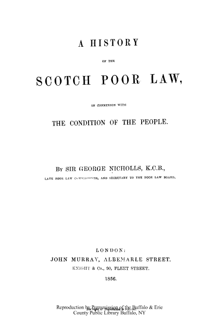 handle is hein.cow/scoporl0001 and id is 1 raw text is: A HISTORY
OF THE
SCOTCH POOR LAW,
IN CONNEXION WITH
THE CONDITION OF THE PEOPLE.
By SIR GEORGE NICHOLLS, K.C.B.,
LATE POOR LAW  Q -'I'1 ER, AND SECRETARY TO THE POOR LAW BOARD.
LON D ON:
JOHN MURRAY, ALBEMARLE STREET.
KNIGHT & Co., 90, FLEET STREET.
1856.
Reproduction byar o .Whe.uffalo & Erie
County Pu lic Library Buffalo, NY


