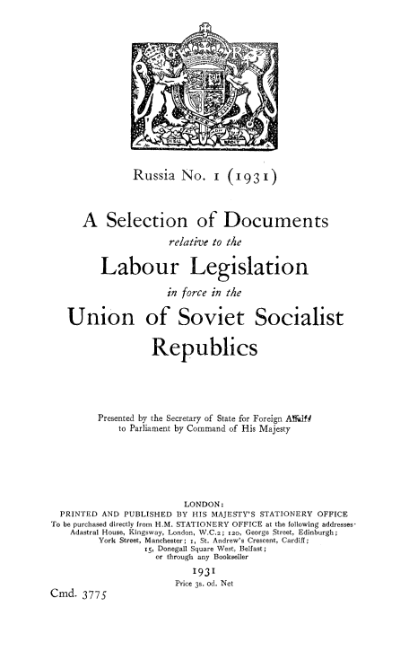 handle is hein.cow/sdlbleussr0001 and id is 1 raw text is: 















               Russia   No.   1  (1931)



      A   Selection of Documents

                      relative to the


         Labour Legislation

                     in force in the


   Union of Soviet Socialist


                   Republics





         Presented by the Secretary of State for Foreign ANaf I
             to Parliament by Command of His Majesty






                         LONDON:
  PRINTED AND PUBLISHED BY HIS MAJESTY'S STATIONERY OFFICE
To be purchased directly from H.M. STATIONERY OFFICE at the following addresses-
    Adastral House, Kingsway, London, W.C.2; 120, George Street, Edinburgh;
         York Street, Manchester; i, St. Andrew's Crescent, Cardiff;
                 15, Donegall Square West, Belfast;
                   or through any Bookseller
                          1931
                       Price 3s. od. Net
Cmd.  3775


