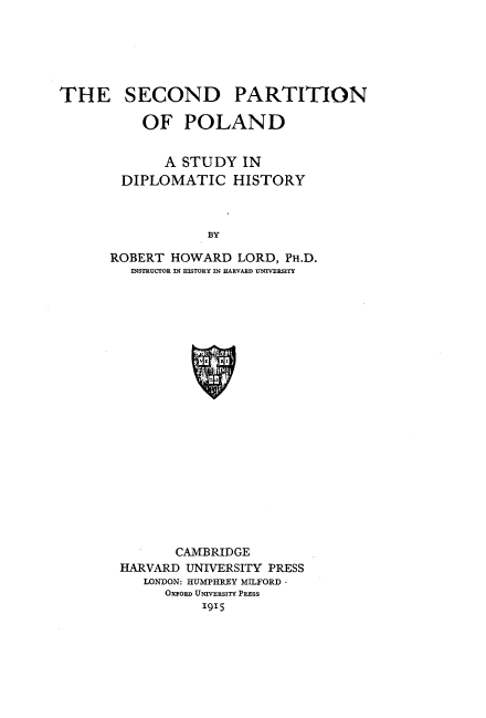 handle is hein.cow/sdpnopld0001 and id is 1 raw text is: 





THE SECOND


PARTITION


    OF   POLAND


       A STUDY   IN
 DIPLOMATIC HISTORY



            BY

ROBERT  HOWARD  LORD, PH.D.
   INSTRUCTOR IN HISTORY IN HARVARD UNIVERSITY


       CAMBRIDGE
HARVARD UNIVERSITY PRESS
   LONDON: HUMPHREY MILFORD
      OxroRD UNIVERSITY PRESS
          1915


