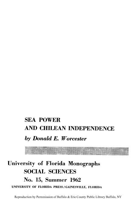handle is hein.cow/seapochi0001 and id is 1 raw text is: SEA POWER
AND CHILEAN INDEPENDENCE
by Donald E. Worcester
University of Florida Monographs
SOCIAL SCIENCES
No. 15, Summer 1962
UNIVERSITY OF FLORIDA PRESS /GAINESVILLE, FLORIDA
Reproduction by Permmission of Buffalo & Erie County Public Library Buffalo, NY


