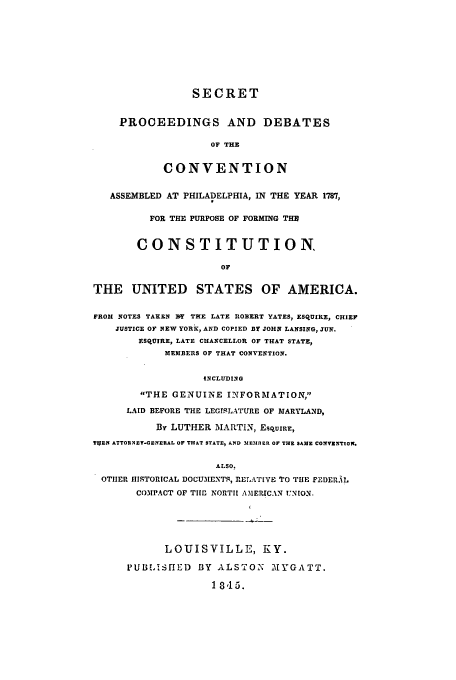 handle is hein.cow/sepdass0001 and id is 1 raw text is: SECRET
PROCEEDINGS AND DEBATES
OF THE
CONVENTION

ASSEMBLED AT PHILADELPHIA, IN THE YEAR 1787,
FOR THE PURPOSE OF FORMING THE
CONSTITUTION,
OF
THE UNITED STATES OF AMERICA.
FROM NOTES TAKEN MT THE LATE IIOBERT YATES, ESQUIRE, CHIEF
JUSTICE OF NEW YORE, AND COPIED BY JOHN LANSING, JUN.
ESQUIRE, LATE CHANCELLOR OF THAT STATE,
MEMBERS OF THAT CONVENTION.
INCLUDING
THE GENUINE INTFORMATION,
LAID BEFORE THE LEGISLATURE OF MARYLAND,
Bly LUTHER MARTIN, ESQUIR.,
TUEN ATTORNEY-GENERAL OF THAT STATE, AND MEMBER OF THE SAME CONVENTION.
ALSO.
OTHER HISTORICAL DOCUMENTS, RETATIVE TO TIlE FEDERAL
COMPACT OF TIM NORTH AMERICAN UNION.
LOUISVILLE, KY.
11UBLISHED    BY ALS TO2 M YGATT.
1 8,15.


