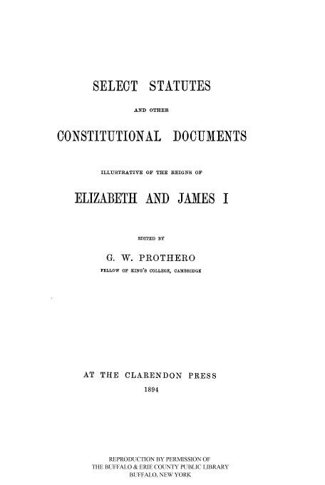 handle is hein.cow/sesotc0001 and id is 1 raw text is: SELECT STATUTES
AND OTHER
CONSTITUTIONAL DOCUMENTS
ILLUSTRATIVE OF THE REIGNS OF
ELIZABETH AND JAMES I
EDITED BY
G. W. PROTHERO
FELLOW OF KING'S COLLEGE, CAMBRIDGE

AT THE CLARENDON PRESS
1894
REPRODUCTION BY PERMISSION OF
THE BUFFALO & ERIE COUNTY PUBLIC LIBRARY
BUFFALO, NEW YORK



