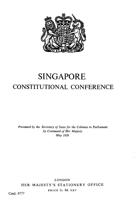 handle is hein.cow/sincalfer0001 and id is 1 raw text is: ï»¿SINGAPORE
CONSTITUTIONAL CONFERENCE
Presented by the Secretary of State for the Colonies to Parliament
by Command of Her Majesty
May 1956
LONDON
HER MAJESTY'S STATIONERY OFFICE
PRICE Is. 9d. NET
Cmd. 9777


