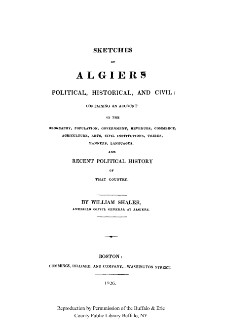 handle is hein.cow/skalgier0001 and id is 1 raw text is: SKETCHES
OF
ALGIERS

POLITICAL, HISTORICAL, AND CIVIL;
CONTAINING AN ACCOUNT
OF THE
GEOGRAPHY, POPULATION, GOVERNMENT, REVENUES, COMMERCE,
AGRICULTURE, ARTS, CIVIL INSTITUTIONS, TRIBES,
MANNERS, LANGUAGES,
AND

RECENT POLITICAL HISTORY
OF
THAT COUNTRY.

BY WILLIAM SHALER,
AMERICAN CONSUL GENERAL AT ALGIERS.
BOSTON:
CUMMINGS, HILLIARD, AND COMPANY,-WASHINGTON STREET,
1' 26.
Reproduction by Permmission of the Buffalo & Erie
County Public Library Buffalo, NY



