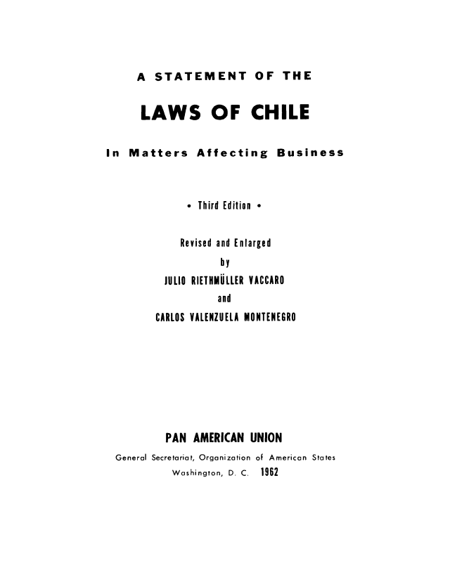handle is hein.cow/slachab0001 and id is 1 raw text is: A STATEMENT OF THE

LAWS OF CHILE
In Matters Affecting Business
* Third Edition *
Revised and Enlarged
by
JULIO RIETIMULLER VACCARO
and
CARLOS VALENZUELA MONTENEGRO
PAN AMERICAN UNION
General Secretariat, Organization of American States
Washington, D. C.  1962


