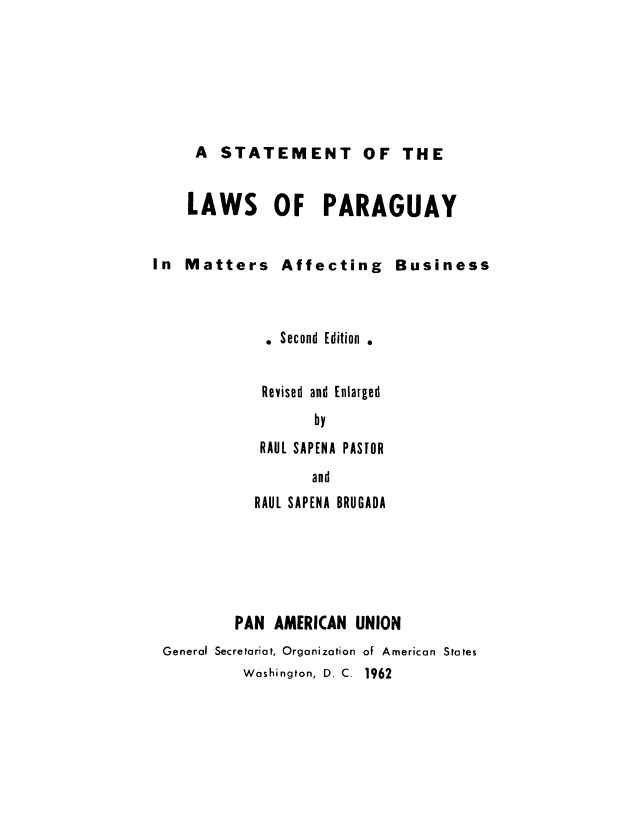 handle is hein.cow/slaparb0001 and id is 1 raw text is: A STATEMENT OF THE
LAWS OF PARAGUAY

In Matters Affecting

Business

. Second Edition .
Revised and Enlarged
by
RAUL SAPENA PASTOR
and
RAUL SAPENA BRUGADA
PAN AMERICAN UNION
General Secretariat, Organization of American States
Washington, D. C. 1962



