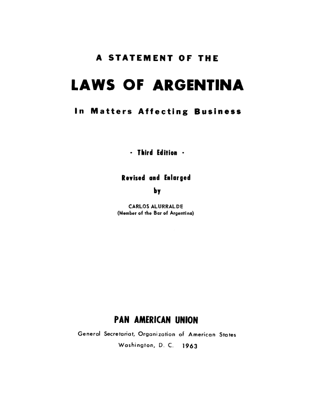 handle is hein.cow/slargebu0001 and id is 1 raw text is: A STATEMENT OF THE

LAWS OF ARGENTINA
In Matters Affecting Business
- Third Edition *
Revised and Enlarged
by
CARLOS ALURRALDE
(Member of the Bar of Argentina)
PAN AMERICAN UNION
General Secretariat, Organization of American States
Washington, D. C. 1963


