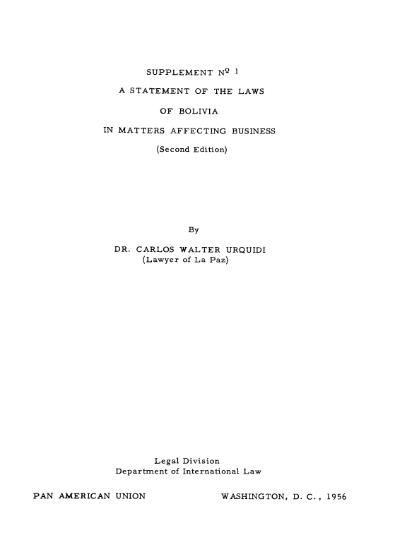 handle is hein.cow/slbolm0001 and id is 1 raw text is: ï»¿SUPPLEMENT NQ 1

A STATEMENT OF THE LAWS
OF BOLIVIA
IN MATTERS AFFECTING BUSINESS
(Second Edition)
By
DR. CARLOS WALTER URQUIDI
(Lawyer of La Paz)

Legal Division
Department of International Law

WASHINGTON, D. C., 1956

PAN AMERICAN UNION


