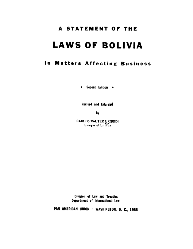 handle is hein.cow/slbolmaa0001 and id is 1 raw text is: A STATEMENT

LAWS OF BOLIVIA

In Matters

Affecting

Business

*  Second Edition

*

Revised and Enlarged
by
CARLOS WALTER URQUIDI
Lawyer of La Paz

Division of Law and Treaties
Department of International Law

PAN AMERICAN UNION * WASHINGTON, D. C., 1955

OF THE


