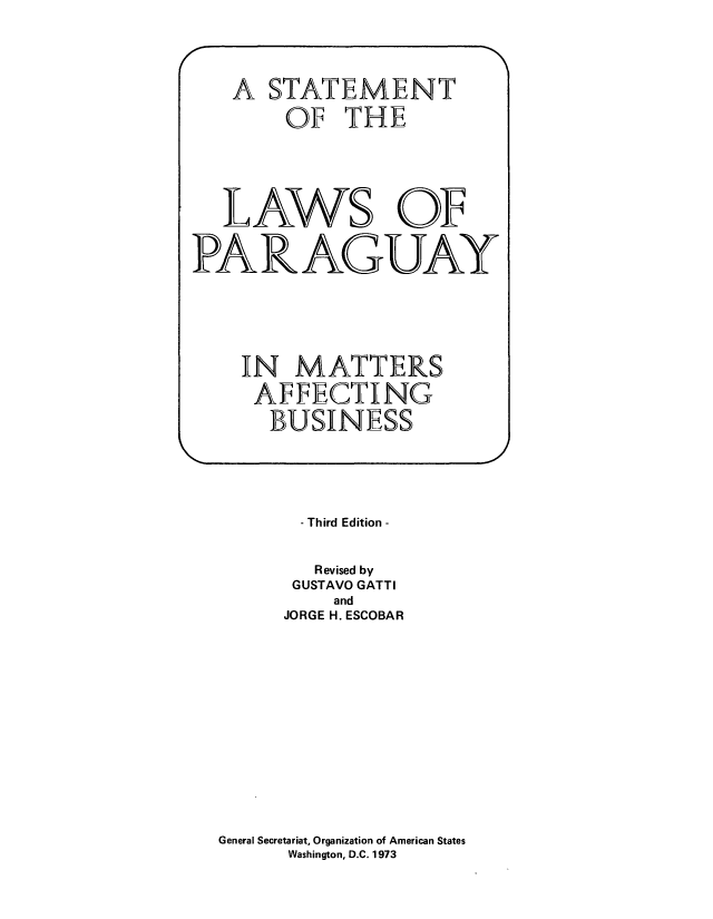 handle is hein.cow/slwparam0001 and id is 1 raw text is: - Third Edition -
Revised by
GUSTAVO GATTI
and
JORGE H. ESCOBAR
General Secretariat, Organization of American States
Washington, D.C. 1973

A STATEMENT
OF THE
LAWS OF
PARAGUAY
IN MATTERS
AFFECTING
BUSINESS



